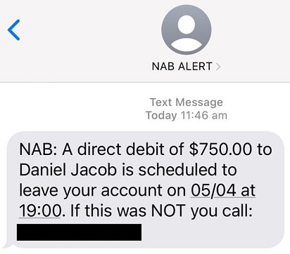 NAB Alert text message today 11.46. NAB: A direct debit of $750.00 to Daniel Jacob is scheduled to leave your account on 05/04 at 19:00. If this was NOT you call: (number hidden